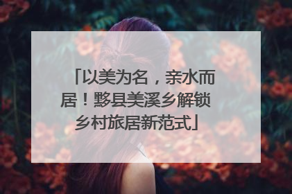 以美为名，亲水而居！黟县美溪乡解锁乡村旅居新范式