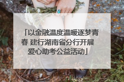 以金融温度温暖逐梦青春 建行湖南省分行开展爱心助考公益活动