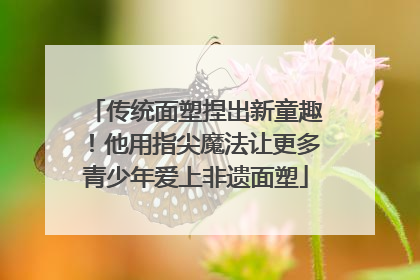 传统面塑捏出新童趣！他用指尖魔法让更多青少年爱上非遗面塑
