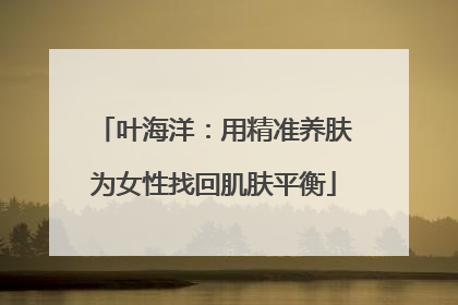 叶海洋：用精准养肤为女性找回肌肤平衡