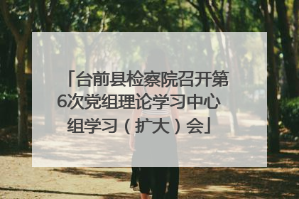 台前县检察院召开第6次党组理论学习中心组学习（扩大）会