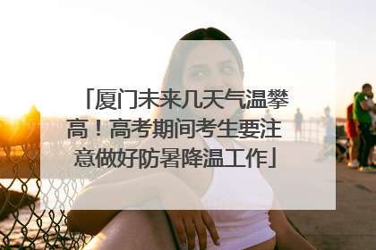 厦门未来几天气温攀高！高考期间考生要注意做好防暑降温工作