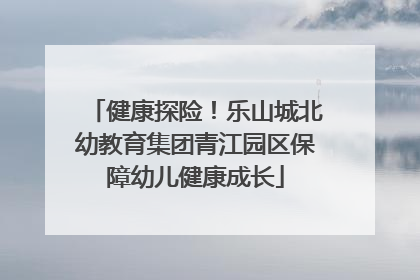 健康探险！乐山城北幼教育集团青江园区保障幼儿健康成长