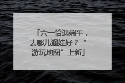 六一恰遇端午，去哪儿遛娃好？“游玩地图”上新