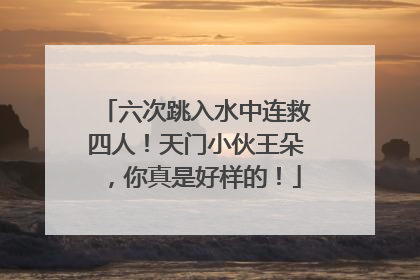 六次跳入水中连救四人！天门小伙王朵，你真是好样的！