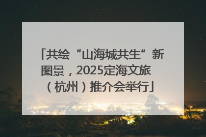 共绘“山海城共生”新图景，2025定海文旅（杭州）推介会举行