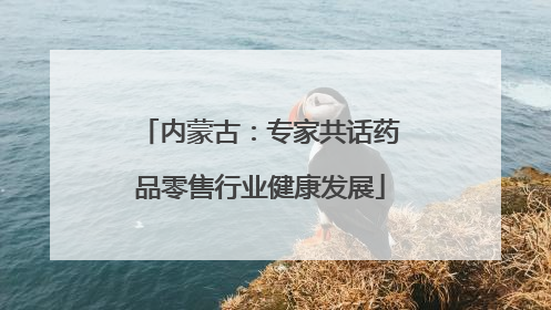 内蒙古：专家共话药品零售行业健康发展