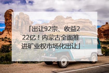 出让92宗、收益222亿！内蒙古全面推进矿业权市场化出让