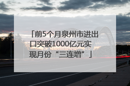 前5个月泉州市进出口突破1000亿元实现月份“三连增”