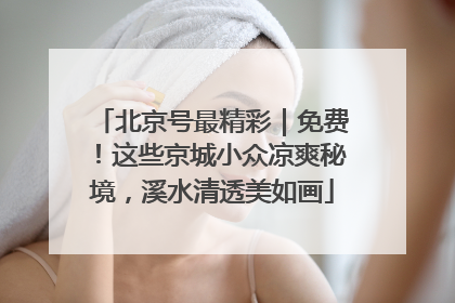 北京号最精彩｜免费！这些京城小众凉爽秘境，溪水清透美如画