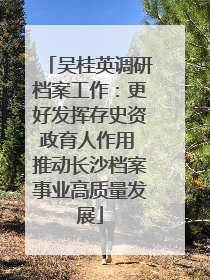 吴桂英调研档案工作：更好发挥存史资政育人作用 推动长沙档案事业高质量发展