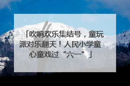 吹响欢乐集结号，童玩派对乐翻天！人民小学童心童戏过“六一”