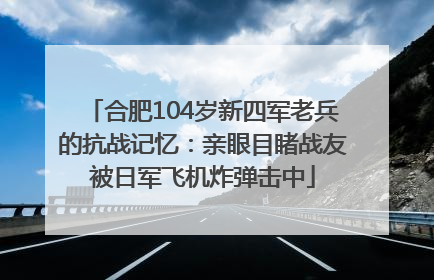 合肥104岁新四军老兵的抗战记忆：亲眼目睹战友被日军飞机炸弹击中