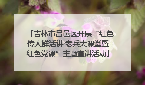 吉林市昌邑区开展“红色传人鲜活讲·老兵大课堂暨红色党课”主题宣讲活动