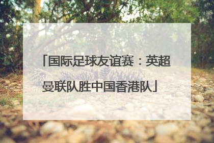 国际足球友谊赛：英超曼联队胜中国香港队