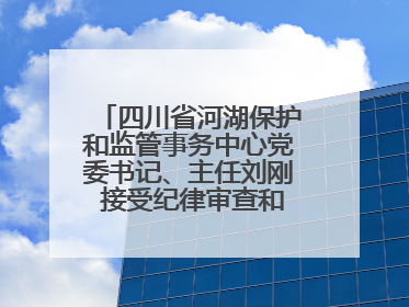 四川省河湖保护和监管事务中心党委书记、主任刘刚 接受纪律审查和监察调查