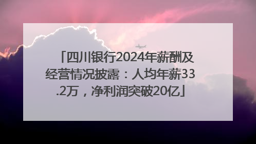 四川银行2024年薪酬及经营情况披露：人均年薪33.2万，净利润突破20亿