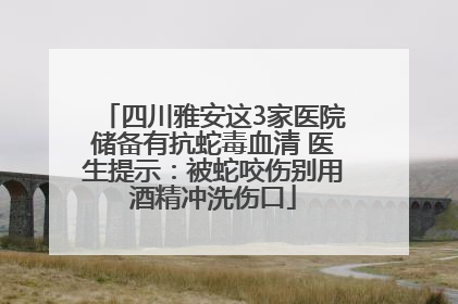 四川雅安这3家医院储备有抗蛇毒血清 医生提示：被蛇咬伤别用酒精冲洗伤口