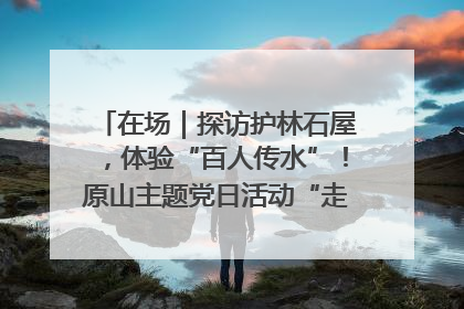 在场｜探访护林石屋，体验“百人传水”！原山主题党日活动“走新”更“走心”