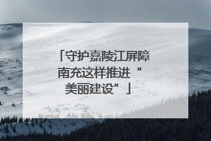 守护嘉陵江屏障 南充这样推进“美丽建设”