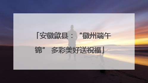 安徽歙县：“徽州端午锦” 多彩美好送祝福