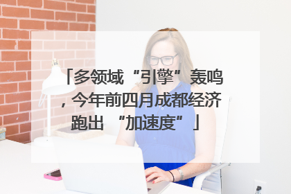 多领域“引擎”轰鸣，今年前四月成都经济跑出 “加速度”
