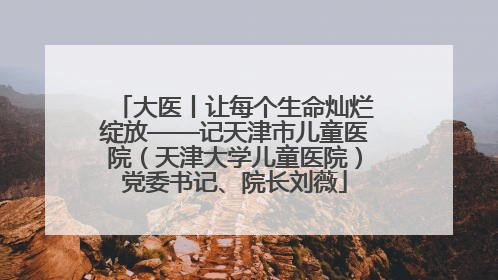 大医丨让每个生命灿烂绽放——记天津市儿童医院（天津大学儿童医院）党委书记、院长刘薇
