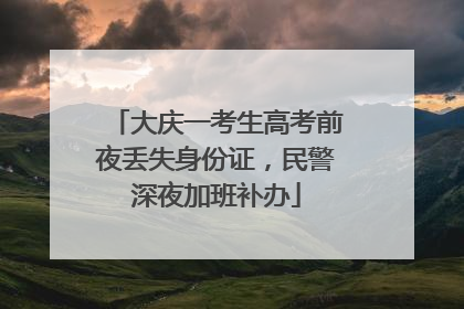 大庆一考生高考前夜丢失身份证，民警深夜加班补办