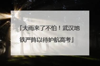 大雨来了不怕！武汉地铁严阵以待护航高考