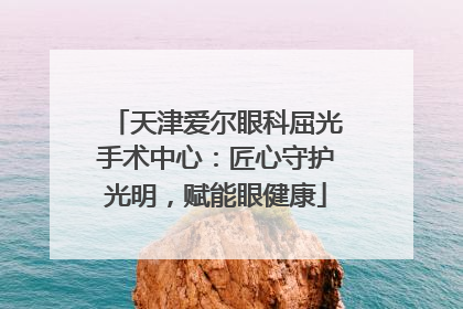天津爱尔眼科屈光手术中心：匠心守护光明，赋能眼健康