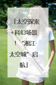 太空探索+科幻场景！“湘江·太空城”启航