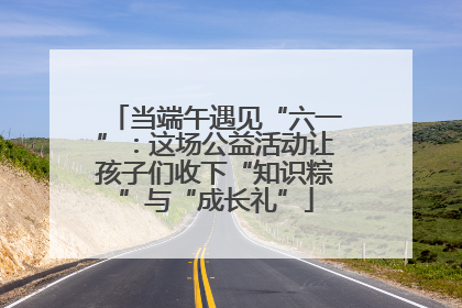当端午遇见“六一”：这场公益活动让孩子们收下“知识粽”与“成长礼”