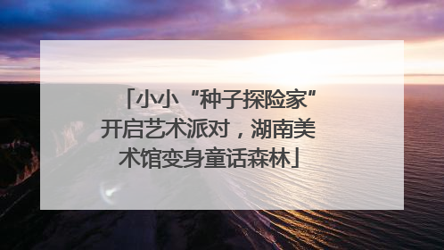 小小“种子探险家”开启艺术派对，湖南美术馆变身童话森林