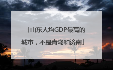 山东人均GDP最高的城市，不是青岛和济南