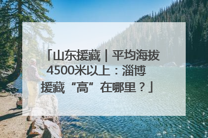山东援藏｜平均海拔4500米以上：淄博援藏“高”在哪里？
