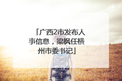 广西2市发布人事信息，梁枫任横州市委书记