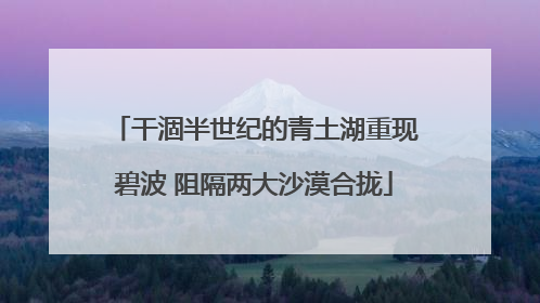 干涸半世纪的青土湖重现碧波 阻隔两大沙漠合拢