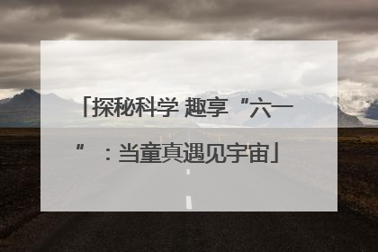 探秘科学 趣享“六一”：当童真遇见宇宙