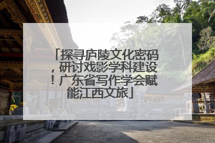 探寻庐陵文化密码，研讨戏影学科建设！广东省写作学会赋能江西文旅