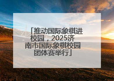 推动国际象棋进校园，2025济南市国际象棋校园团体赛举行
