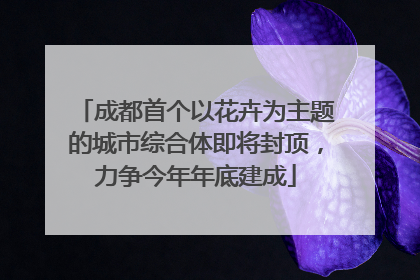 成都首个以花卉为主题的城市综合体即将封顶，力争今年年底建成