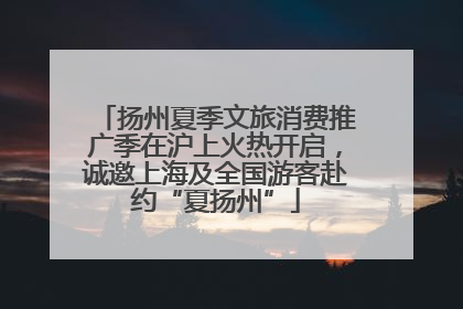 扬州夏季文旅消费推广季在沪上火热开启，诚邀上海及全国游客赴约“夏扬州”