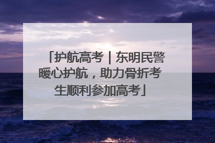 护航高考｜东明民警暖心护航，助力骨折考生顺利参加高考