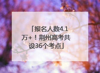 报名人数4.1万+！荆州高考共设36个考点