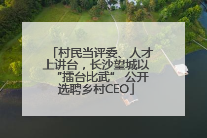 村民当评委、人才上讲台，长沙望城以“擂台比武” 公开选聘乡村CEO
