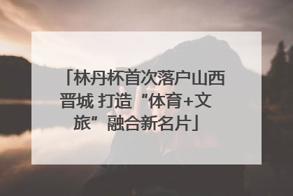 林丹杯首次落户山西晋城 打造“体育+文旅”融合新名片