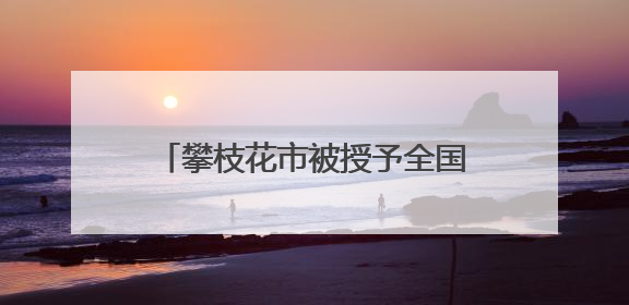 攀枝花市被授予全国文明城市称号 当地这些村镇、单位、家庭、校园也是全国文明！