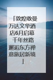 敦煌敢曼万达文华酒店6月启幕 千年丝路邂逅东方禅意旅居新境