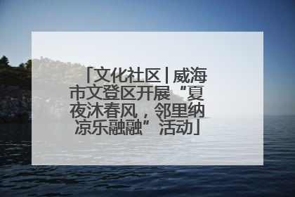 文化社区│威海市文登区开展“夏夜沐春风，邻里纳凉乐融融”活动
