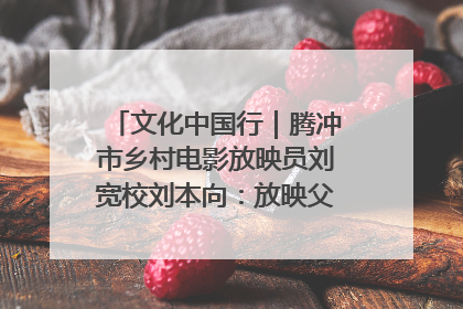 文化中国行｜腾冲市乡村电影放映员刘宽校刘本向：放映父子兵 接力光影梦